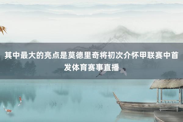 其中最大的亮点是莫德里奇将初次介怀甲联赛中首发体育赛事直播