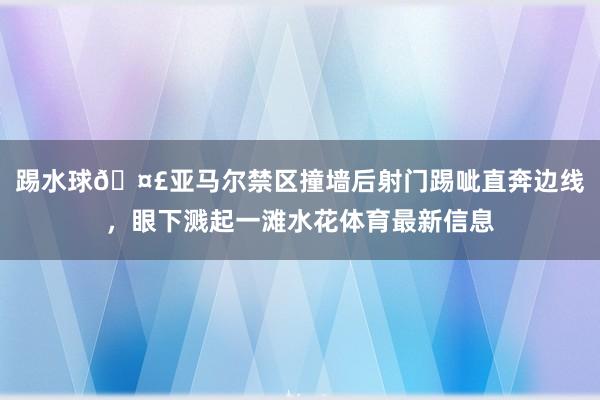 踢水球🤣亚马尔禁区撞墙后射门踢呲直奔边线，眼下溅起一滩水花体育最新信息
