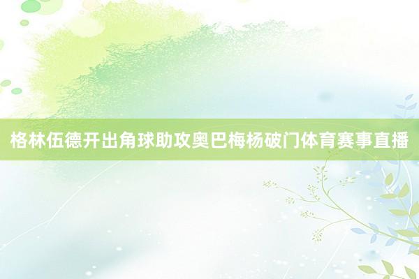 格林伍德开出角球助攻奥巴梅杨破门体育赛事直播