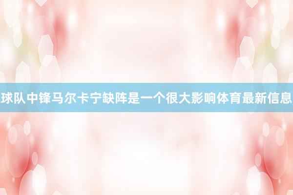 球队中锋马尔卡宁缺阵是一个很大影响体育最新信息