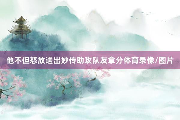他不但怒放送出妙传助攻队友拿分体育录像/图片