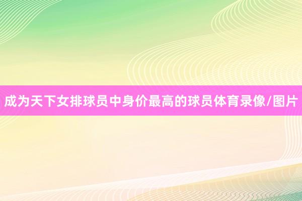 成为天下女排球员中身价最高的球员体育录像/图片