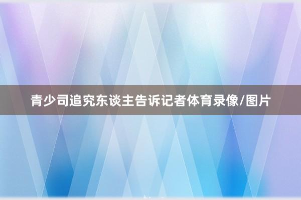 青少司追究东谈主告诉记者体育录像/图片
