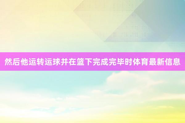 然后他运转运球并在篮下完成完毕时体育最新信息