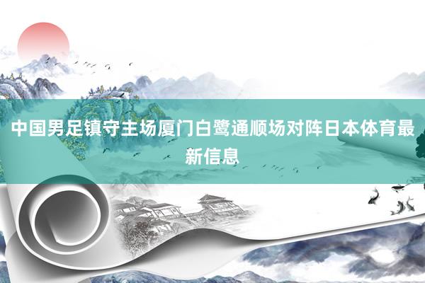 中国男足镇守主场厦门白鹭通顺场对阵日本体育最新信息