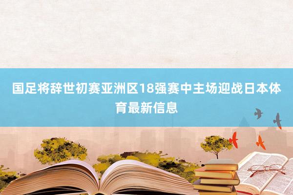 国足将辞世初赛亚洲区18强赛中主场迎战日本体育最新信息
