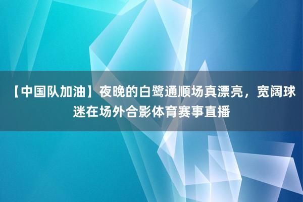 【中国队加油】夜晚的白鹭通顺场真漂亮，宽阔球迷在场外合影体育赛事直播