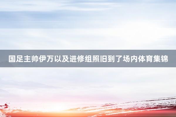 国足主帅伊万以及进修组照旧到了场内体育集锦