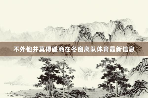 不外他并莫得磋商在冬窗离队体育最新信息