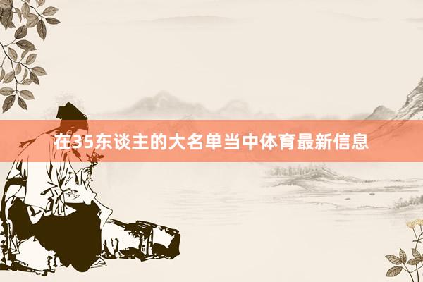 在35东谈主的大名单当中体育最新信息