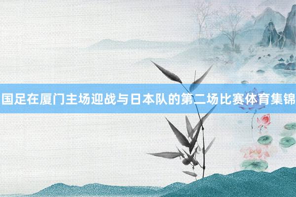 国足在厦门主场迎战与日本队的第二场比赛体育集锦