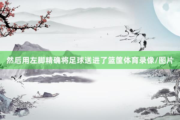 然后用左脚精确将足球送进了篮筐体育录像/图片