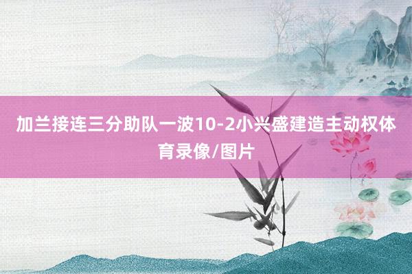 加兰接连三分助队一波10-2小兴盛建造主动权体育录像/图片