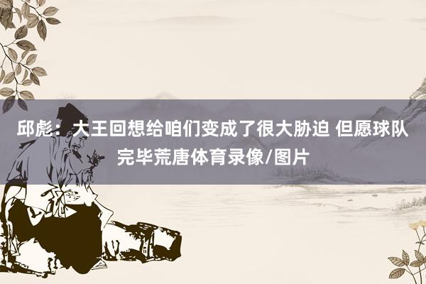 邱彪：大王回想给咱们变成了很大胁迫 但愿球队完毕荒唐体育录像/图片