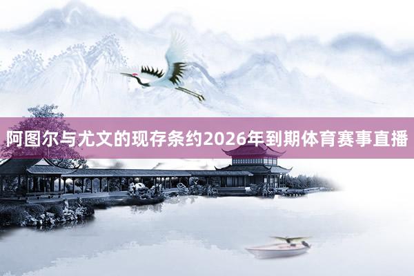 阿图尔与尤文的现存条约2026年到期体育赛事直播