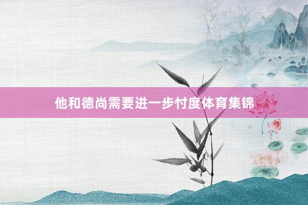 他和德尚需要进一步忖度体育集锦