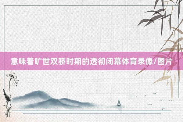 意味着旷世双骄时期的透彻闭幕体育录像/图片