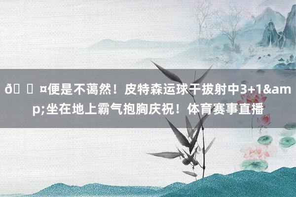 😤便是不蔼然！皮特森运球干拔射中3+1&坐在地上霸气抱胸庆祝！体育赛事直播