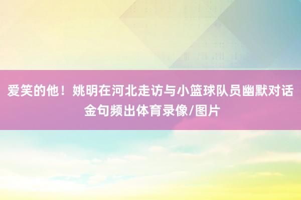 爱笑的他！姚明在河北走访与小篮球队员幽默对话 金句频出体育录像/图片