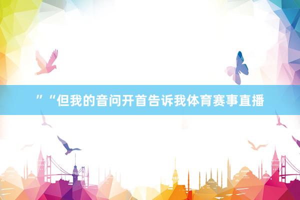 ”“但我的音问开首告诉我体育赛事直播