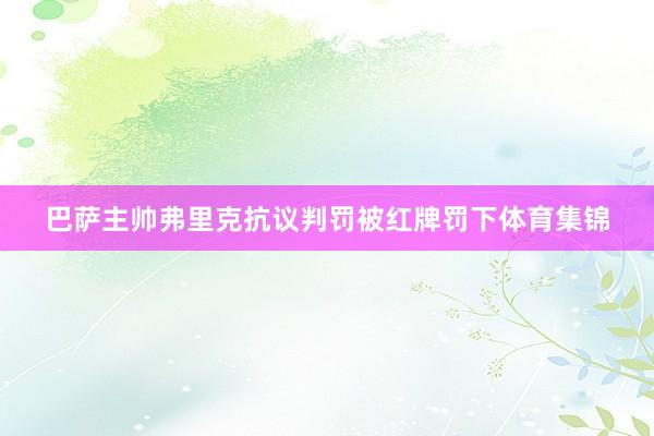 巴萨主帅弗里克抗议判罚被红牌罚下体育集锦