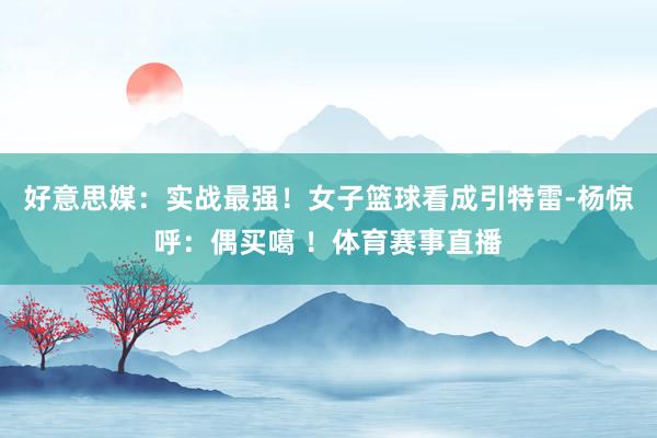 好意思媒：实战最强！女子篮球看成引特雷-杨惊呼：偶买噶 ！体育赛事直播