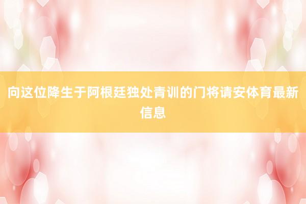 向这位降生于阿根廷独处青训的门将请安体育最新信息