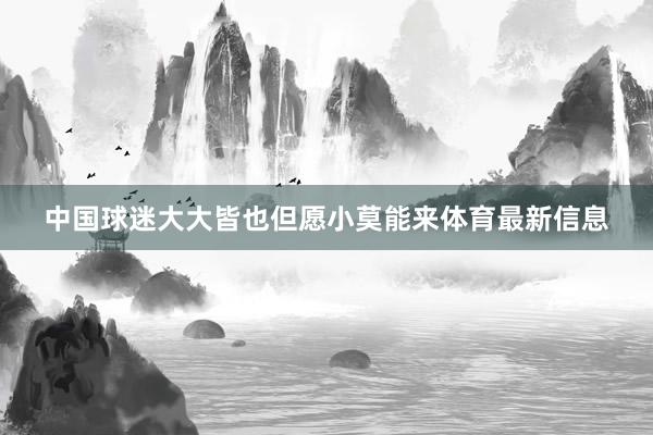 中国球迷大大皆也但愿小莫能来体育最新信息