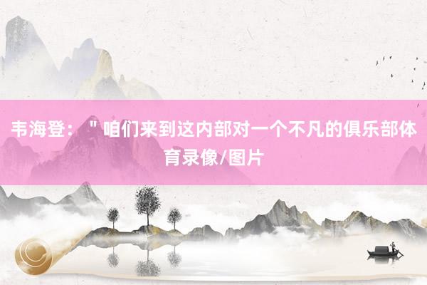 韦海登：＂咱们来到这内部对一个不凡的俱乐部体育录像/图片