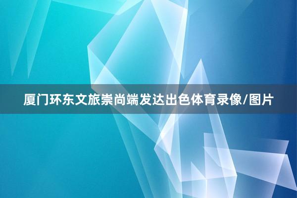 厦门环东文旅崇尚端发达出色体育录像/图片