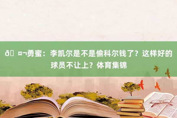 🤬勇蜜：李凯尔是不是偷科尔钱了？这样好的球员不让上？体育集锦