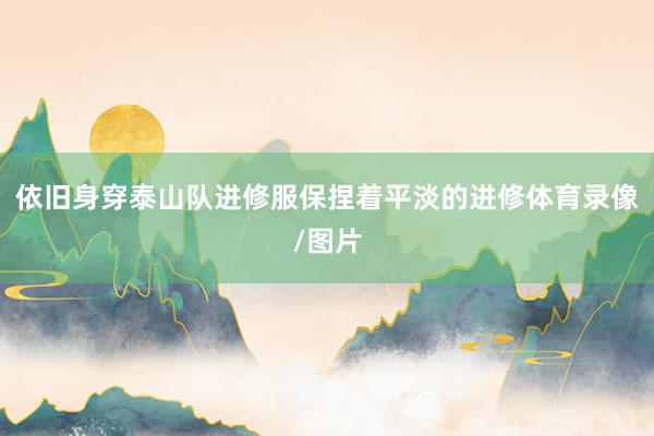 依旧身穿泰山队进修服保捏着平淡的进修体育录像/图片