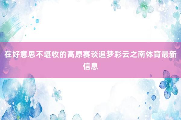 在好意思不堪收的高原赛谈追梦彩云之南体育最新信息