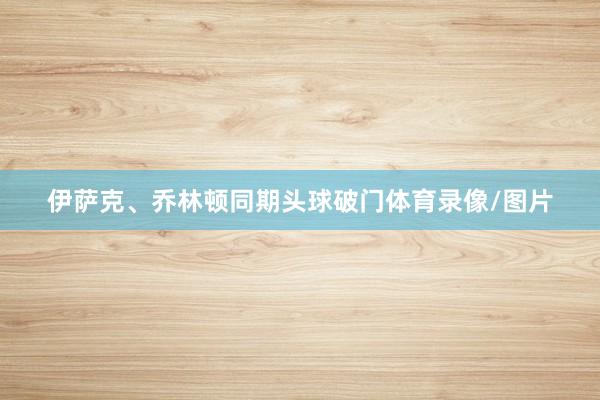 伊萨克、乔林顿同期头球破门体育录像/图片