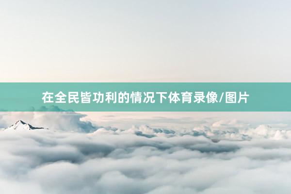 在全民皆功利的情况下体育录像/图片
