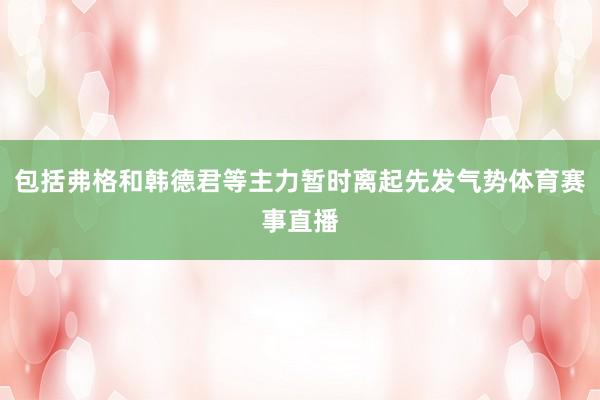 包括弗格和韩德君等主力暂时离起先发气势体育赛事直播