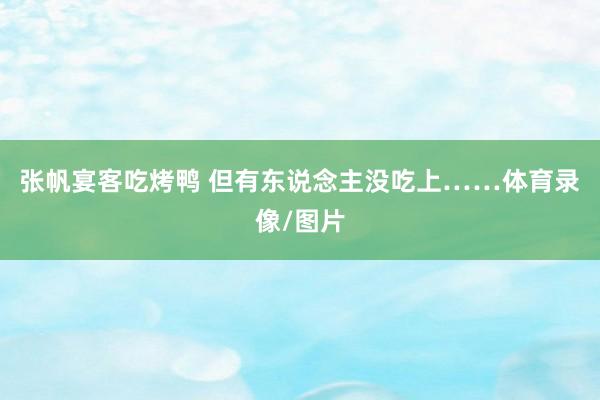 张帆宴客吃烤鸭 但有东说念主没吃上……体育录像/图片