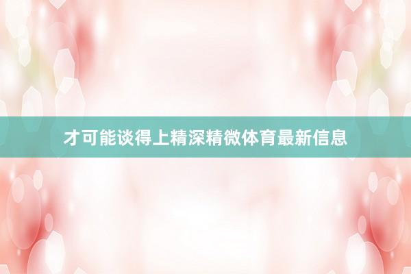 才可能谈得上精深精微体育最新信息