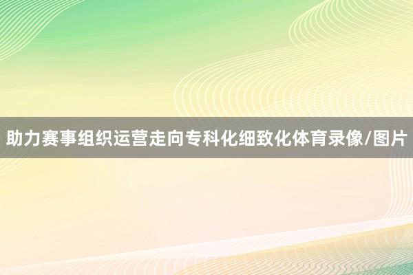 助力赛事组织运营走向专科化细致化体育录像/图片