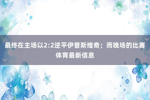最终在主场以2:2逆平伊普斯维奇；而晚场的比赛体育最新信息