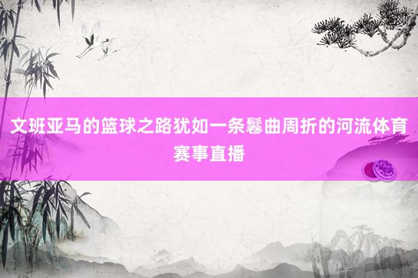 文班亚马的篮球之路犹如一条鬈曲周折的河流体育赛事直播