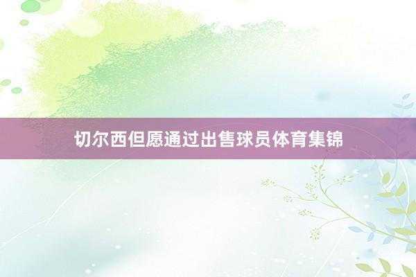 切尔西但愿通过出售球员体育集锦