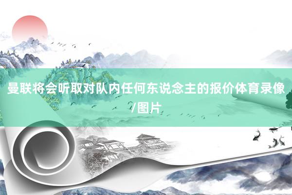 曼联将会听取对队内任何东说念主的报价体育录像/图片