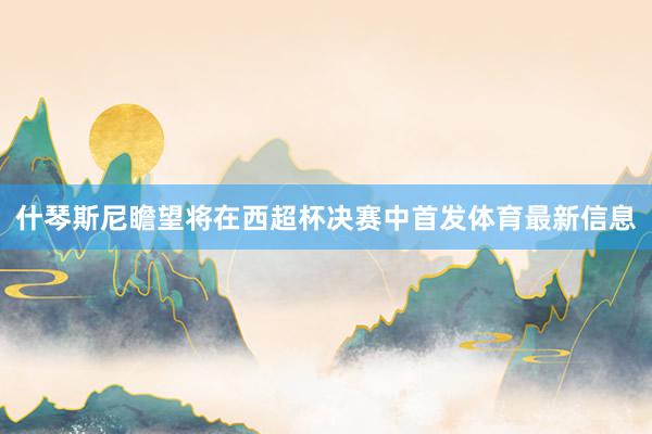 什琴斯尼瞻望将在西超杯决赛中首发体育最新信息