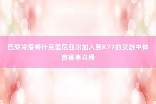 巴黎冷落将什克里尼亚尔加入到K77的交游中体育赛事直播