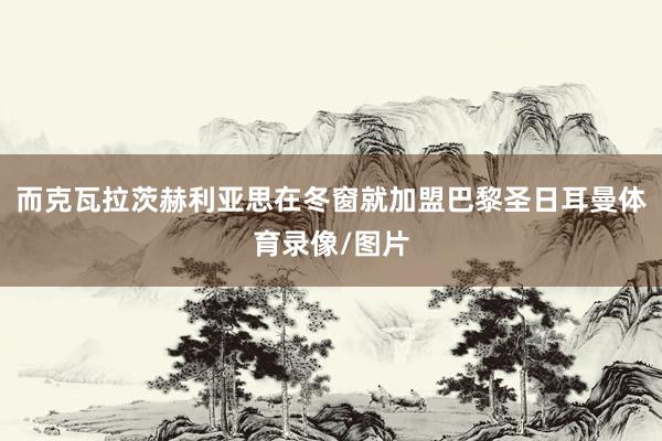 而克瓦拉茨赫利亚思在冬窗就加盟巴黎圣日耳曼体育录像/图片