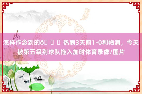 怎样作念到的😅热刺3天前1-0利物浦，今天被第五级别球队拖入加时体育录像/图片