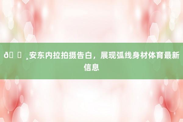 📸安东内拉拍摄告白，展现弧线身材体育最新信息