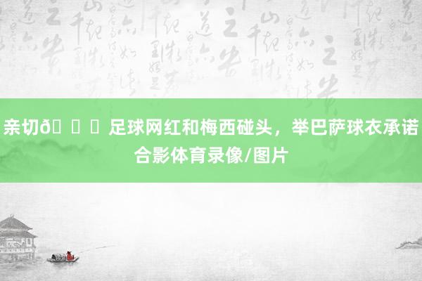 亲切😄足球网红和梅西碰头，举巴萨球衣承诺合影体育录像/图片