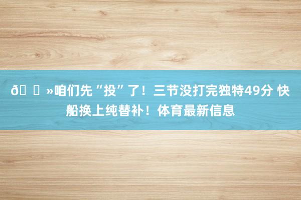 👻咱们先“投”了！三节没打完独特49分 快船换上纯替补！体育最新信息